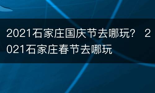 2021石家庄国庆节去哪玩？ 2021石家庄春节去哪玩