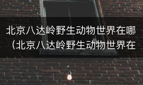 北京八达岭野生动物世界在哪（北京八达岭野生动物世界在哪个位置）
