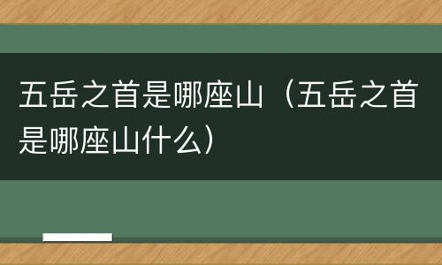 五岳之首是哪座山（五岳之首是哪座山什么）