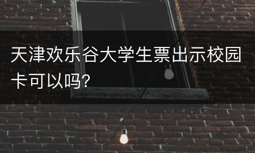 天津欢乐谷大学生票出示校园卡可以吗？