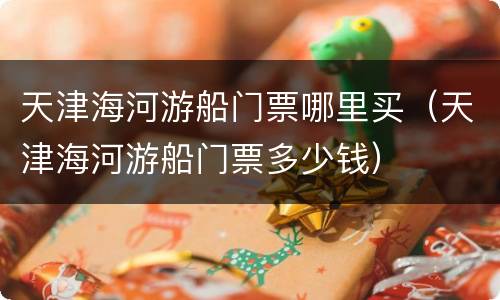 天津海河游船门票哪里买（天津海河游船门票多少钱）