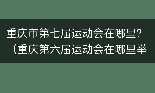 重庆市第七届运动会在哪里？（重庆第六届运动会在哪里举行）