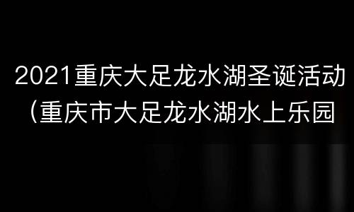 2021重庆大足龙水湖圣诞活动（重庆市大足龙水湖水上乐园）