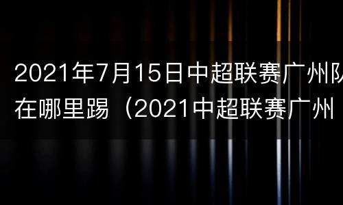 2021年7月15日中超联赛广州队在哪里踢（2021中超联赛广州队赛程）