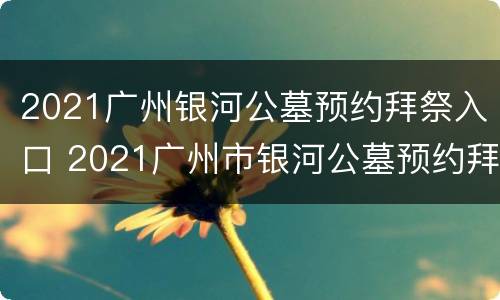 2021广州银河公墓预约拜祭入口 2021广州市银河公墓预约拜祭
