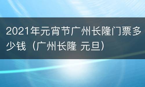 2021年元宵节广州长隆门票多少钱（广州长隆 元旦）