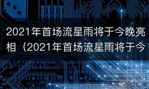 2021年首场流星雨将于今晚亮相（2021年首场流星雨将于今晚亮相英文）