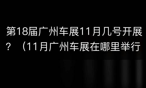 第18届广州车展11月几号开展？（11月广州车展在哪里举行）