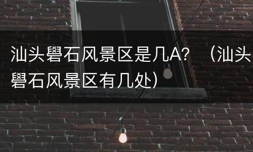 汕头礐石风景区是几A？（汕头礐石风景区有几处）