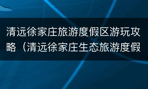 清远徐家庄旅游度假区游玩攻略（清远徐家庄生态旅游度假区）