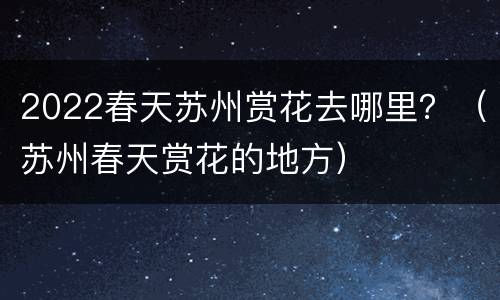 2022春天苏州赏花去哪里？（苏州春天赏花的地方）