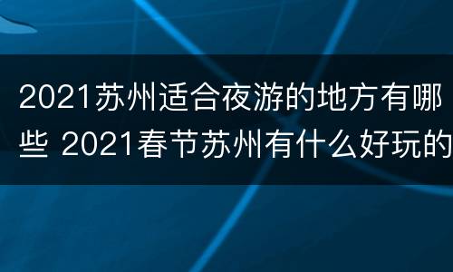 2021苏州适合夜游的地方有哪些 2021春节苏州有什么好玩的地方