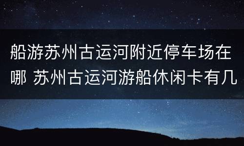 船游苏州古运河附近停车场在哪 苏州古运河游船休闲卡有几个码头坐