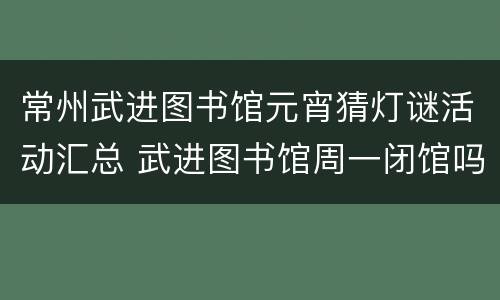 常州武进图书馆元宵猜灯谜活动汇总 武进图书馆周一闭馆吗