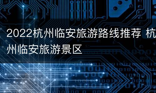 2022杭州临安旅游路线推荐 杭州临安旅游景区