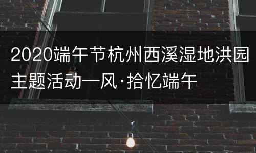2020端午节杭州西溪湿地洪园主题活动—风·拾忆端午