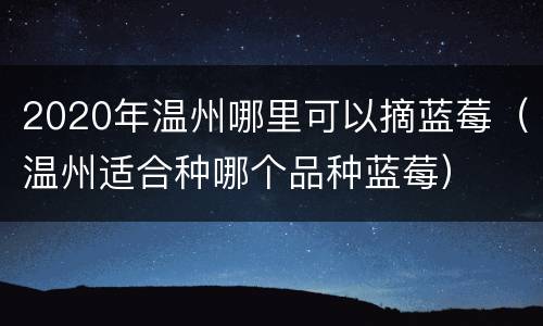 2020年温州哪里可以摘蓝莓（温州适合种哪个品种蓝莓）