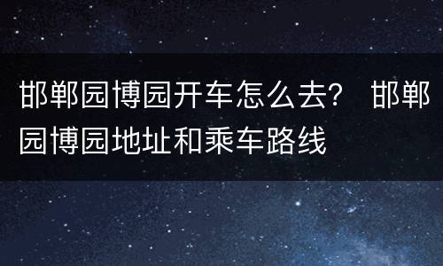 邯郸园博园开车怎么去？ 邯郸园博园地址和乘车路线