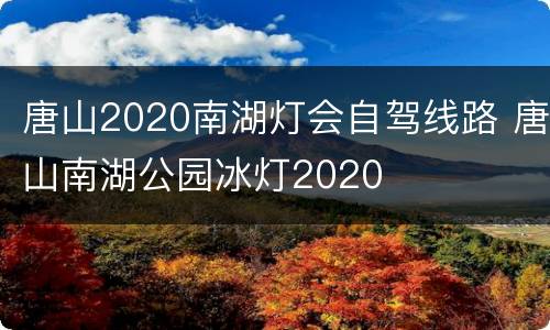 唐山2020南湖灯会自驾线路 唐山南湖公园冰灯2020