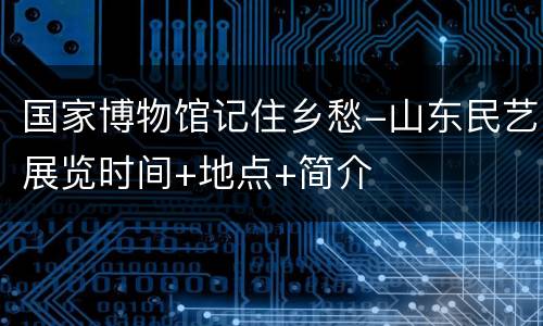 国家博物馆记住乡愁-山东民艺展览时间+地点+简介
