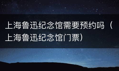 上海鲁迅纪念馆需要预约吗（上海鲁迅纪念馆门票）
