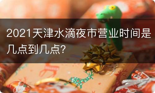 2021天津水滴夜市营业时间是几点到几点？