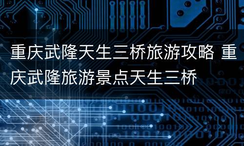 重庆武隆天生三桥旅游攻略 重庆武隆旅游景点天生三桥