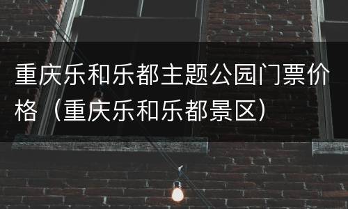 重庆乐和乐都主题公园门票价格（重庆乐和乐都景区）