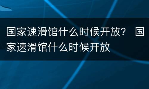 国家速滑馆什么时候开放？ 国家速滑馆什么时候开放