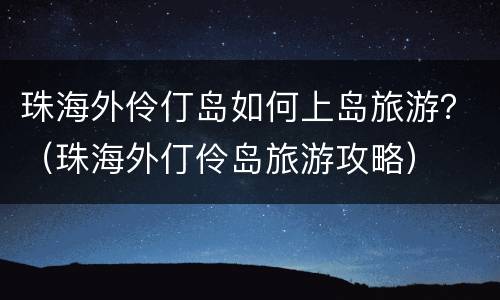 珠海外伶仃岛如何上岛旅游？（珠海外仃伶岛旅游攻略）