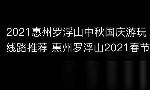 2021惠州罗浮山中秋国庆游玩线路推荐 惠州罗浮山2021春节