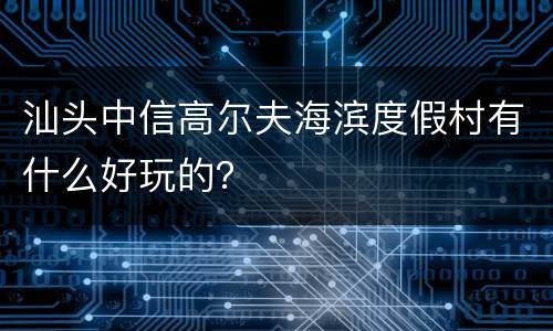 汕头中信高尔夫海滨度假村有什么好玩的？
