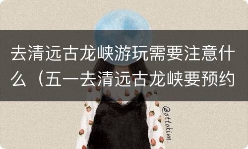 去清远古龙峡游玩需要注意什么（五一去清远古龙峡要预约吗）