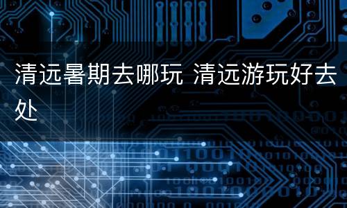 清远暑期去哪玩 清远游玩好去处