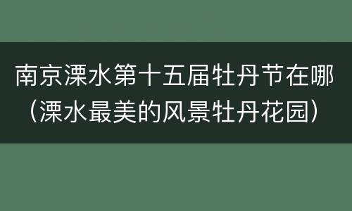 南京溧水第十五届牡丹节在哪（溧水最美的风景牡丹花园）