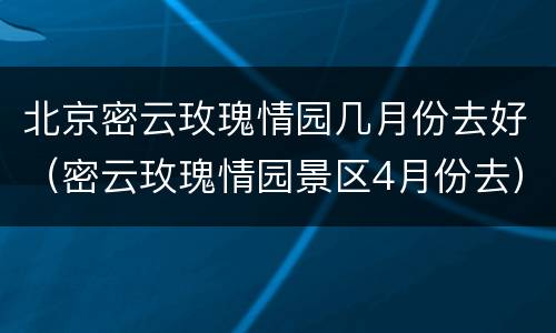 北京密云玫瑰情园几月份去好（密云玫瑰情园景区4月份去）