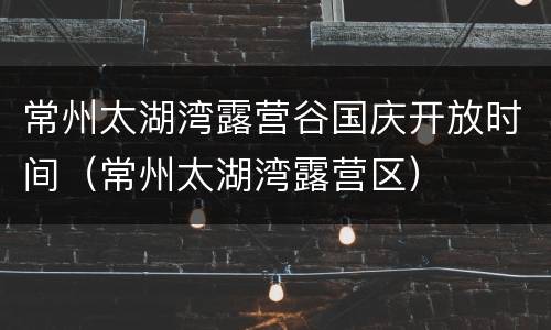 常州太湖湾露营谷国庆开放时间（常州太湖湾露营区）