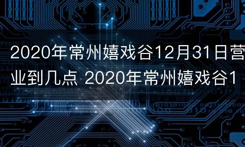 2020年常州嬉戏谷12月31日营业到几点 2020年常州嬉戏谷12月31日营业到几点关门