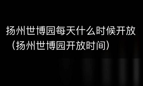 扬州世博园每天什么时候开放（扬州世博园开放时间）