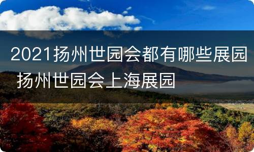 2021扬州世园会都有哪些展园 扬州世园会上海展园