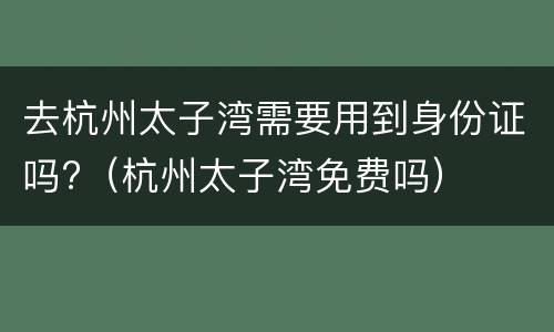 去杭州太子湾需要用到身份证吗?（杭州太子湾免费吗）