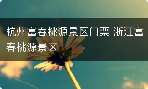杭州富春桃源景区门票 浙江富春桃源景区
