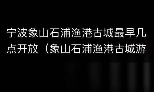 宁波象山石浦渔港古城最早几点开放（象山石浦渔港古城游记作文）