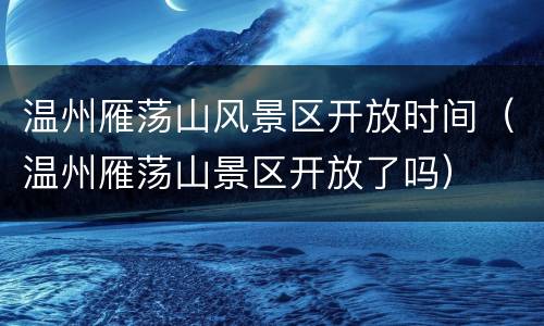 温州雁荡山风景区开放时间（温州雁荡山景区开放了吗）