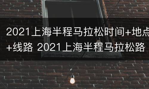 2021上海半程马拉松时间+地点+线路 2021上海半程马拉松路线图