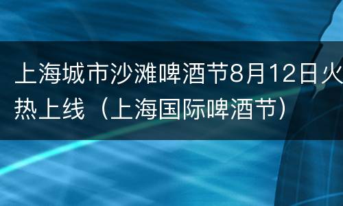 上海城市沙滩啤酒节8月12日火热上线（上海国际啤酒节）