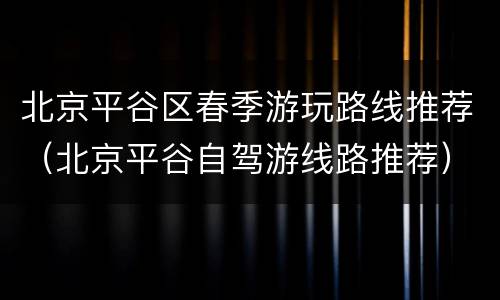 北京平谷区春季游玩路线推荐（北京平谷自驾游线路推荐）