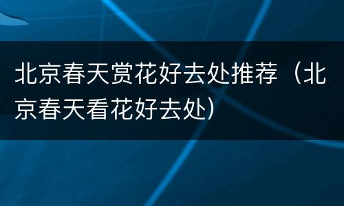 北京春天赏花好去处推荐（北京春天看花好去处）