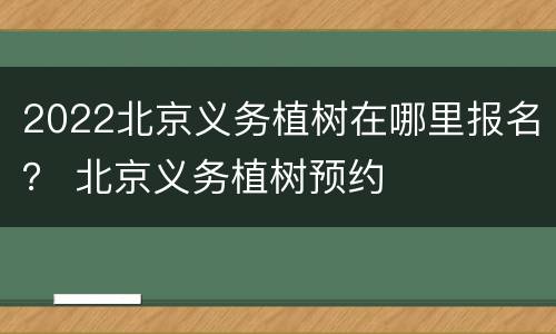 2022北京义务植树在哪里报名？ 北京义务植树预约