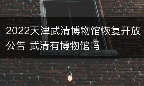 2022天津武清博物馆恢复开放公告 武清有博物馆吗